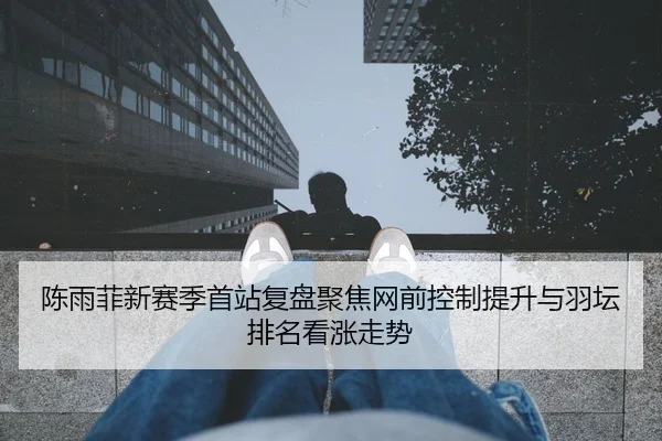 陈雨菲新赛季首站复盘聚焦网前控制提升与羽坛排名看涨走势