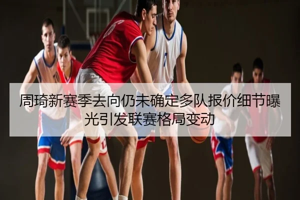 周琦新赛季去向仍未确定多队报价细节曝光引发联赛格局变动