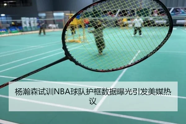 杨瀚森试训NBA球队护框数据曝光引发美媒热议